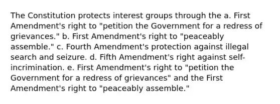 The Constitution protects interest groups through the a. First Amendment's right to "petition the Government for a redress of grievances." b. First Amendment's right to "peaceably assemble." c. Fourth Amendment's protection against illegal search and seizure. d. Fifth Amendment's right against self-incrimination. e. First Amendment's right to "petition the Government for a redress of grievances" and the First Amendment's right to "peaceably assemble."