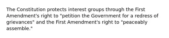 The Constitution protects interest groups through the First Amendment's right to "petition the Government for a redress of grievances" and the First Amendment's right to "peaceably assemble."