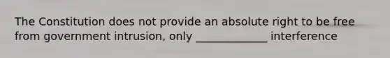 The Constitution does not provide an absolute right to be free from government intrusion, only _____________ interference
