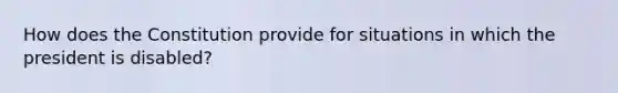 How does the Constitution provide for situations in which the president is disabled?