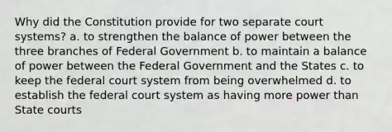 Why did the Constitution provide for two separate court systems? a. to strengthen the balance of power between the three branches of Federal Government b. to maintain a balance of power between the Federal Government and the States c. to keep the federal court system from being overwhelmed d. to establish the federal court system as having more power than State courts