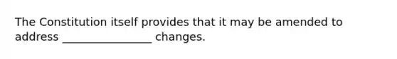 The Constitution itself provides that it may be amended to address​ ________________ changes.