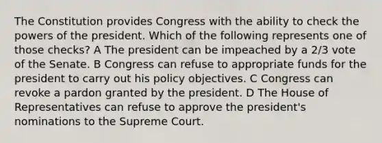 The Constitution provides Congress with the ability to check the powers of the president. Which of the following represents one of those checks? A The president can be impeached by a 2/3 vote of the Senate. B Congress can refuse to appropriate funds for the president to carry out his policy objectives. C Congress can revoke a pardon granted by the president. D The House of Representatives can refuse to approve the president's nominations to the Supreme Court.