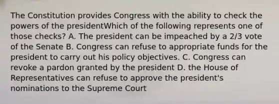 The Constitution provides Congress with the ability to check <a href='https://www.questionai.com/knowledge/kXf7xEwNND-the-powers-of-the-president' class='anchor-knowledge'>the powers of the president</a>Which of the following represents one of those checks? A. The president can be impeached by a 2/3 vote of the Senate B. Congress can refuse to appropriate funds for the president to carry out his policy objectives. C. Congress can revoke a pardon granted by the president D. the House of Representatives can refuse to approve the president's nominations to the Supreme Court