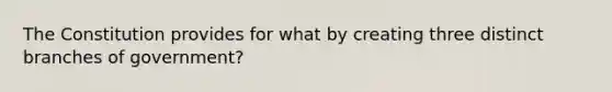 The Constitution provides for what by creating three distinct branches of government?