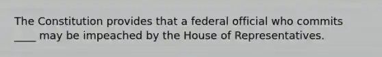 The Constitution provides that a federal official who commits ____ may be impeached by the House of Representatives.