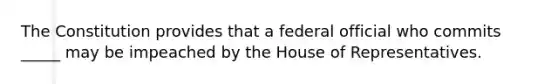 The Constitution provides that a federal official who commits _____ may be impeached by the House of Representatives.