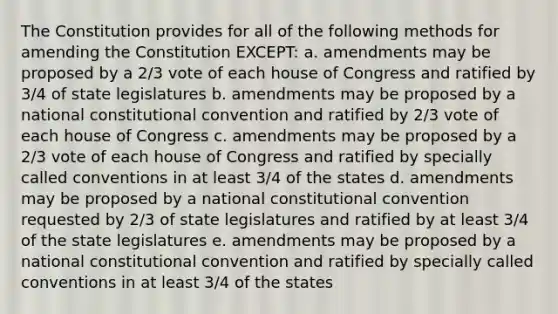 The Constitution provides for all of the following methods for amending the Constitution EXCEPT: a. amendments may be proposed by a 2/3 vote of each house of Congress and ratified by 3/4 of state legislatures b. amendments may be proposed by a national constitutional convention and ratified by 2/3 vote of each house of Congress c. amendments may be proposed by a 2/3 vote of each house of Congress and ratified by specially called conventions in at least 3/4 of the states d. amendments may be proposed by a national constitutional convention requested by 2/3 of state legislatures and ratified by at least 3/4 of the state legislatures e. amendments may be proposed by a national constitutional convention and ratified by specially called conventions in at least 3/4 of the states