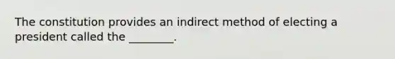 The constitution provides an indirect method of electing a president called the ________.