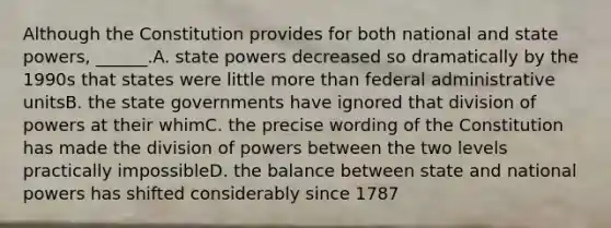 Although the Constitution provides for both national and state powers, ______.A. state powers decreased so dramatically by the 1990s that states were little more than federal administrative unitsB. the state governments have ignored that division of powers at their whimC. the precise wording of the Constitution has made the division of powers between the two levels practically impossibleD. the balance between state and national powers has shifted considerably since 1787