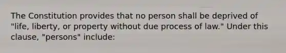 The Constitution provides that no person shall be deprived of "life, liberty, or property without due process of law." Under this clause, "persons" include: