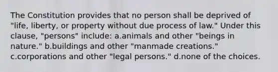 The Constitution provides that no person shall be deprived of "life, liberty, or property without due process of law." Under this clause, "persons" include: a.animals and other "beings in nature." b.buildings and other "manmade creations." c.corporations and other "legal persons." d.none of the choices.