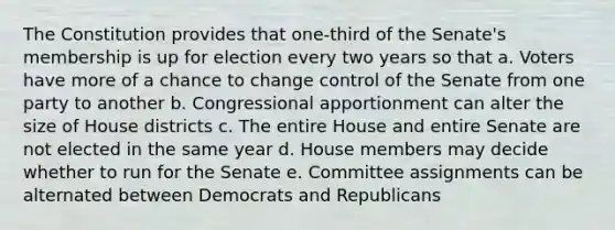 The Constitution provides that one-third of the Senate's membership is up for election every two years so that a. Voters have more of a chance to change control of the Senate from one party to another b. Congressional apportionment can alter the size of House districts c. The entire House and entire Senate are not elected in the same year d. House members may decide whether to run for the Senate e. Committee assignments can be alternated between Democrats and Republicans