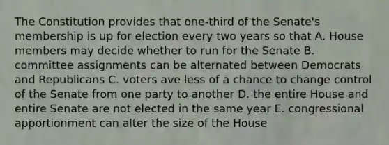 The Constitution provides that one-third of the Senate's membership is up for election every two years so that A. House members may decide whether to run for the Senate B. committee assignments can be alternated between Democrats and Republicans C. voters ave less of a chance to change control of the Senate from one party to another D. the entire House and entire Senate are not elected in the same year E. congressional apportionment can alter the size of the House