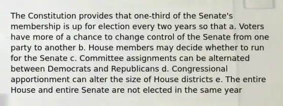 The Constitution provides that one-third of the Senate's membership is up for election every two years so that a. Voters have more of a chance to change control of the Senate from one party to another b. House members may decide whether to run for the Senate c. Committee assignments can be alternated between Democrats and Republicans d. Congressional apportionment can alter the size of House districts e. The entire House and entire Senate are not elected in the same year