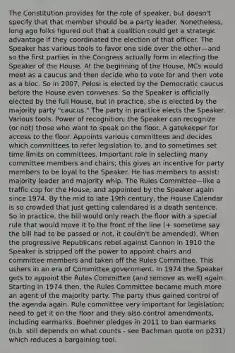 The Constitution provides for the role of speaker, but doesn't specify that that member should be a party leader. Nonetheless, long ago folks figured out that a coalition could get a strategic advantage if they coordinated the election of that officer. The Speaker has various tools to favor one side over the other—and so the first parties in the Congress actually form in electing the Speaker of the House. At the beginning of the House, MCs would meet as a caucus and then decide who to vote for and then vote as a bloc. So in 2007, Pelosi is elected by the Democratic caucus before the House even convenes. So the Speaker is officially elected by the full House, but in practice, she is elected by the majority party "caucus." The party in practice elects the Speaker. Various tools. Power of recognition; the Speaker can recognize (or not) those who want to speak on the floor. A gatekeeper for access to the floor. Appoints various committees and decides which committees to refer legislation to, and to sometimes set time limits on committees. Important role in selecting many committee members and chairs; this gives an incentive for party members to be loyal to the Speaker. He has members to assist: majority leader and majority whip. The Rules Committee—like a traffic cop for the House, and appointed by the Speaker again since 1974. By the mid to late 19th century, the House Calendar is so crowded that just getting calendared is a death sentence. So in practice, the bill would only reach the floor with a special rule that would move it to the front of the line (+ sometime say the bill had to be passed or not, it couldn't be amended). When the progressive Republicans rebel against Cannon in 1910 the Speaker is stripped off the power to appoint chairs and committee members and taken off the Rules Committee. This ushers in an era of Committee government. In 1974 the Speaker gets to appoint the Rules Committee (and remove as well) again. Starting in 1974 then, the Rules Committee became much more an agent of the majority party. The party thus gained control of the agenda again. Rule committee very important for legislation; need to get it on the floor and they also control amendments, including earmarks. Boehner pledges in 2011 to ban earmarks (n.b. still depends on what counts - see Bachman quote on p231) which reduces a bargaining tool.