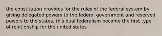 the constitution provides for the rules of the federal system by giving delegated powers to the federal government and reserved powers to the states. this dual federalism became the first type of relationship for the united states