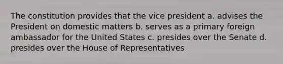 The constitution provides that the vice president a. advises the President on domestic matters b. serves as a primary foreign ambassador for the United States c. presides over the Senate d. presides over the House of Representatives