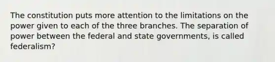 The constitution puts more attention to the limitations on the power given to each of the three branches. The separation of power between the federal and state governments, is called federalism?