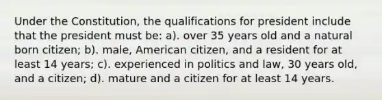 Under the Constitution, the qualifications for president include that the president must be: a). over 35 years old and a natural born citizen; b). male, American citizen, and a resident for at least 14 years; c). experienced in politics and law, 30 years old, and a citizen; d). mature and a citizen for at least 14 years.