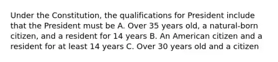 Under the Constitution, the qualifications for President include that the President must be A. Over 35 years old, a natural-born citizen, and a resident for 14 years B. An American citizen and a resident for at least 14 years C. Over 30 years old and a citizen