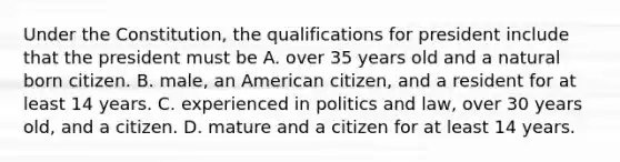 Under the Constitution, the qualifications for president include that the president must be A. over 35 years old and a natural born citizen. B. male, an American citizen, and a resident for at least 14 years. C. experienced in politics and law, over 30 years old, and a citizen. D. mature and a citizen for at least 14 years.