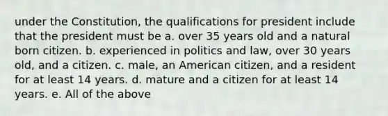 under the Constitution, the qualifications for president include that the president must be a. over 35 years old and a natural born citizen. b. experienced in politics and law, over 30 years old, and a citizen. c. male, an American citizen, and a resident for at least 14 years. d. mature and a citizen for at least 14 years. e. All of the above