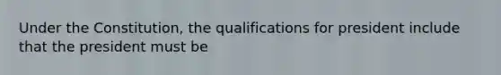 Under the Constitution, the qualifications for president include that the president must be