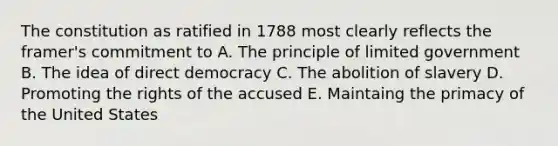 The constitution as ratified in 1788 most clearly reflects the framer's commitment to A. The principle of limited government B. The idea of direct democracy C. The abolition of slavery D. Promoting the rights of the accused E. Maintaing the primacy of the United States