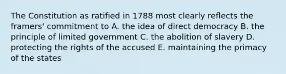 The Constitution as ratified in 1788 most clearly reflects the framers' commitment to A. the idea of direct democracy B. the principle of limited government C. the abolition of slavery D. protecting the rights of the accused E. maintaining the primacy of the states