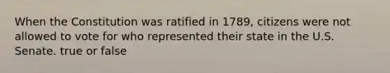 When the Constitution was ratified in 1789, citizens were not allowed to vote for who represented their state in the U.S. Senate. true or false