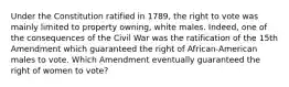 Under the Constitution ratified in 1789, the right to vote was mainly limited to property owning, white males. Indeed, one of the consequences of the Civil War was the ratification of the 15th Amendment which guaranteed the right of African-American males to vote. Which Amendment eventually guaranteed the right of women to vote?