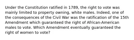 Under the Constitution ratified in 1789, the right to vote was mainly limited to property owning, white males. Indeed, one of the consequences of the Civil War was the ratification of the 15th Amendment which guaranteed the right of African-American males to vote. Which Amendment eventually guaranteed the right of women to vote?