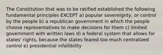 The Constitution that was to be ratified established the following fundamental principles EXCEPT a) popular sovereignty, or control by the people b) a republican government in which the people choose representatives to make decisions for them c) limited government with written laws d) a federal system that allows for states' rights, because the states feared too much centralized control e) presidential infallibility