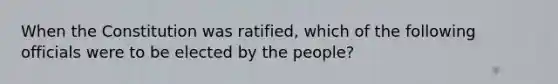 When the Constitution was ratified, which of the following officials were to be elected by the people?