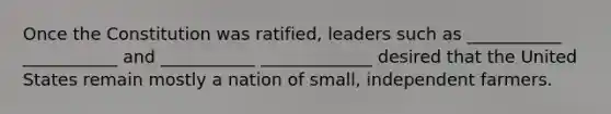 Once the Constitution was ratified, leaders such as ___________ ___________ and ___________ _____________ desired that the United States remain mostly a nation of small, independent farmers.