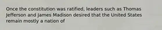 Once the constitution was ratified, leaders such as Thomas Jefferson and James Madison desired that the United States remain mostly a nation of