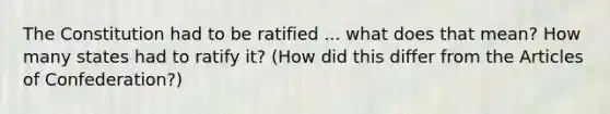 The Constitution had to be ratified ... what does that mean? How many states had to ratify it? (How did this differ from the Articles of Confederation?)