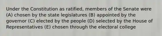 Under the Constitution as ratified, members of the Senate were (A) chosen by the state legislatures (B) appointed by the governor (C) elected by the people (D) selected by the House of Representatives (E) chosen through the electoral college