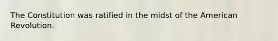 The Constitution was ratified in the midst of the American Revolution.