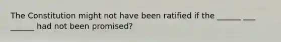 The Constitution might not have been ratified if the ______ ___ ______ had not been promised?