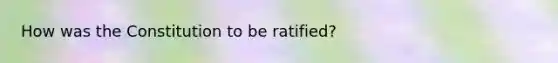 How was the Constitution to be ratified?