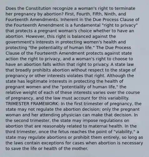 Does the Constitution recognize a woman's right to terminate her pregnancy by abortion? First, Fourth, Fifth, Ninth, and Fourteenth Amendments. Inherent in the Due Process Clause of the Fourteenth Amendment is a fundamental "right to privacy" that protects a pregnant woman's choice whether to have an abortion. However, this right is balanced against the government's interests in protecting women's health and protecting "the potentiality of human life." The Due Process Clause of the Fourteenth Amendment protects against state action the right to privacy, and a woman's right to choose to have an abortion falls within that right to privacy. A state law that broadly prohibits abortion without respect to the stage of pregnancy or other interests violates that right. Although the state has legitimate interests in protecting the health of pregnant women and the "potentiality of human life," the relative weight of each of these interests varies over the course of pregnancy, and the law must account for this variability. TRIMESTER FRAMEWORK: In the first trimester of pregnancy, the state may not regulate the abortion decision; only the pregnant woman and her attending physician can make that decision. In the second trimester, the state may impose regulations on abortion that are reasonably related to maternal health. In the third trimester, once the fetus reaches the point of "viability," a state may regulate abortions or prohibit them entirely, so long as the laws contain exceptions for cases when abortion is necessary to save the life or health of the mother.