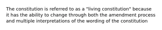 The constitution is referred to as a "living constitution" because it has the ability to change through both the amendment process and multiple interpretations of the wording of the constitution