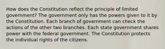 How does the Constitution reflect the principle of limited government? The government only has the powers given to it by the Constitution. Each branch of government can check the actions of the other two branches. Each state government shares power with the federal government. The Constitution protects the individual rights of the citizens.