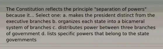 The Constitution reflects the principle "separation of powers" because it... Select one: a. makes the president distinct from the executive branches b. organizes each state into a bicameral system of branches c. distributes power between three branches of government d. lists specific powers that belong to the state governments