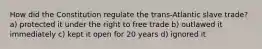 How did the Constitution regulate the trans-Atlantic slave trade? a) protected it under the right to free trade b) outlawed it immediately c) kept it open for 20 years d) ignored it