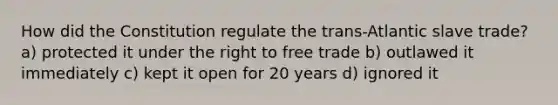 How did the Constitution regulate the trans-Atlantic slave trade? a) protected it under the right to free trade b) outlawed it immediately c) kept it open for 20 years d) ignored it