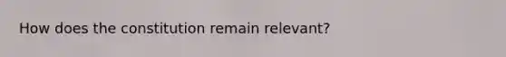 How does the constitution remain relevant?