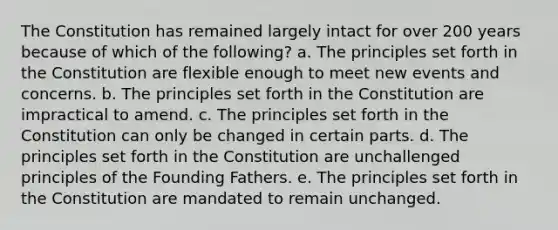 The Constitution has remained largely intact for over 200 years because of which of the following? a. The principles set forth in the Constitution are flexible enough to meet new events and concerns. b. The principles set forth in the Constitution are impractical to amend. c. The principles set forth in the Constitution can only be changed in certain parts. d. The principles set forth in the Constitution are unchallenged principles of the Founding Fathers. e. The principles set forth in the Constitution are mandated to remain unchanged.